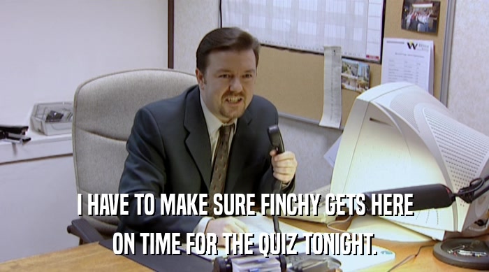 I HAVE TO MAKE SURE FINCHY GETS HERE ON TIME FOR THE QUIZ TONIGHT. 