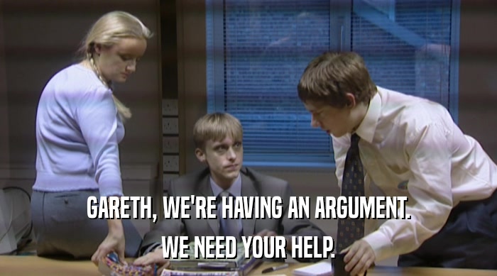 GARETH, WE'RE HAVING AN ARGUMENT. WE NEED YOUR HELP. 