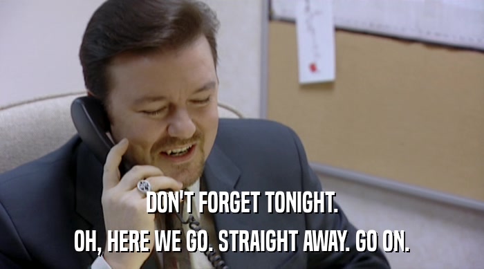 DON'T FORGET TONIGHT. OH, HERE WE GO. STRAIGHT AWAY. GO ON. 