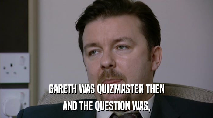 GARETH WAS QUIZMASTER THEN AND THE QUESTION WAS, 