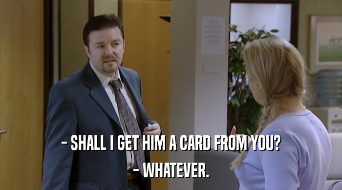 - SHALL I GET HIM A CARD FROM YOU?
 - WHATEVER. 