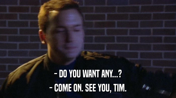 - DO YOU WANT ANY...? - COME ON. SEE YOU, TIM. 