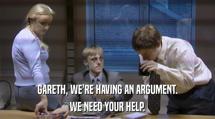 GARETH, WE'RE HAVING AN ARGUMENT. WE NEED YOUR HELP. 