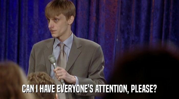 CAN I HAVE EVERYONE'S ATTENTION, PLEASE?  