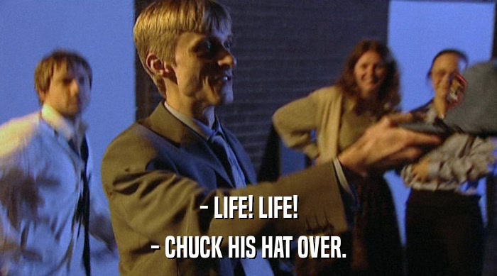 - LIFE! LIFE! - CHUCK HIS HAT OVER. 