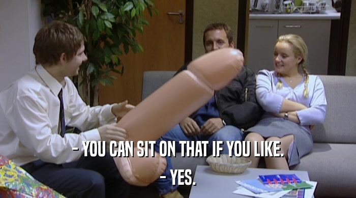 - YOU CAN SIT ON THAT IF YOU LIKE.
 - YES. 