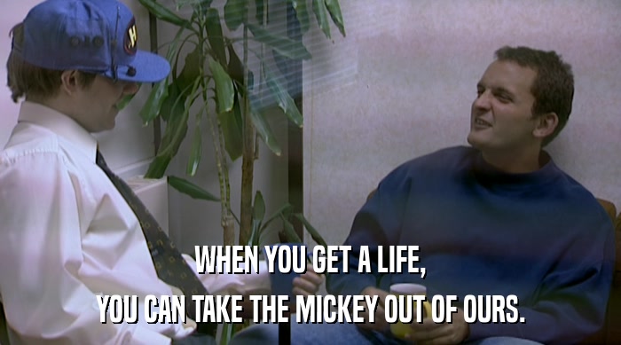 WHEN YOU GET A LIFE, YOU CAN TAKE THE MICKEY OUT OF OURS. 