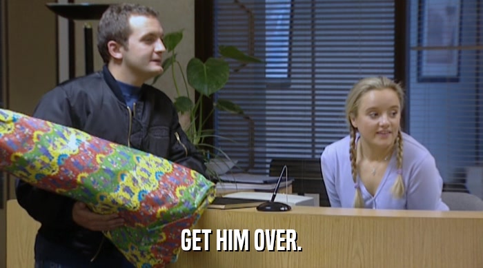 GET HIM OVER.  
