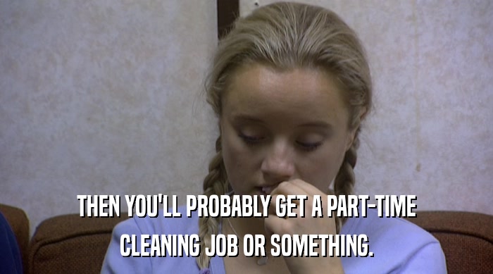 THEN YOU'LL PROBABLY GET A PART-TIME CLEANING JOB OR SOMETHING. 