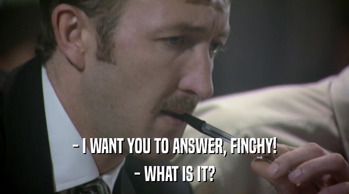 - I WANT YOU TO ANSWER, FINCHY! - WHAT IS IT? 