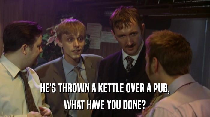 HE'S THROWN A KETTLE OVER A PUB,
 WHAT HAVE YOU DONE? 