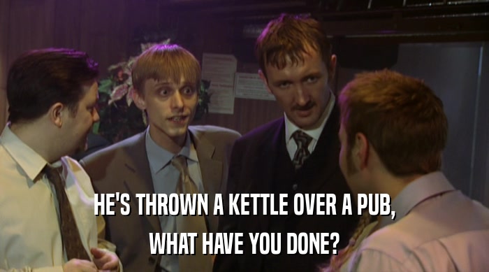 HE'S THROWN A KETTLE OVER A PUB, WHAT HAVE YOU DONE? 