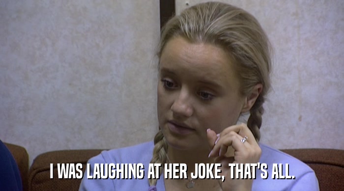 I WAS LAUGHING AT HER JOKE, THAT'S ALL.  
