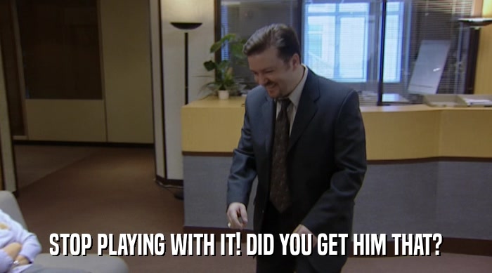 STOP PLAYING WITH IT! DID YOU GET HIM THAT?  