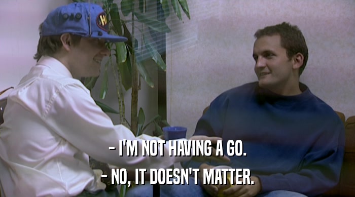 - I'M NOT HAVING A GO. - NO, IT DOESN'T MATTER. 