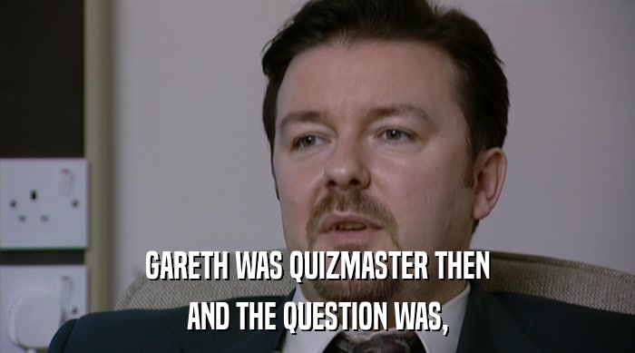 GARETH WAS QUIZMASTER THEN AND THE QUESTION WAS, 