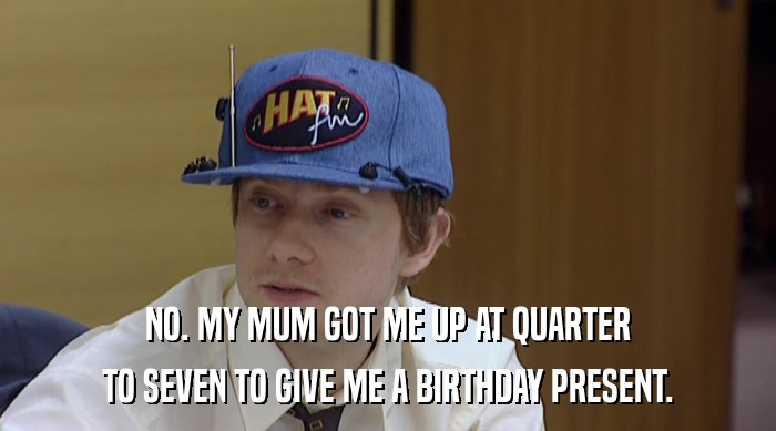NO. MY MUM GOT ME UP AT QUARTER TO SEVEN TO GIVE ME A BIRTHDAY PRESENT. 