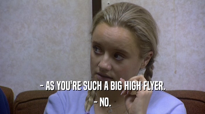 - AS YOU'RE SUCH A BIG HIGH FLYER. - NO. 