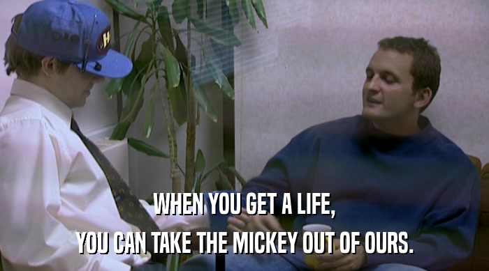 WHEN YOU GET A LIFE, YOU CAN TAKE THE MICKEY OUT OF OURS. 