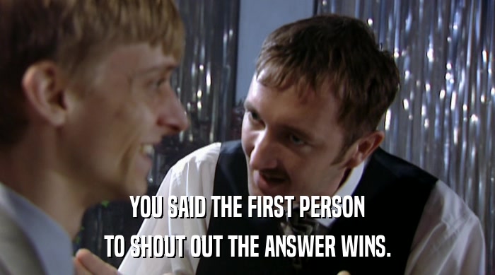YOU SAID THE FIRST PERSON TO SHOUT OUT THE ANSWER WINS. 