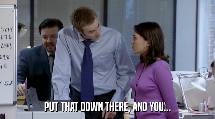 PUT THAT DOWN THERE, AND YOU...  