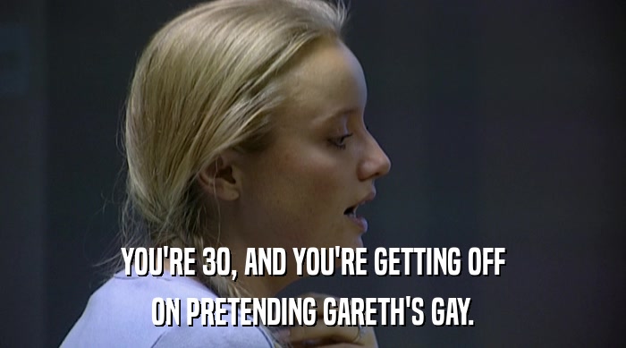 YOU'RE 30, AND YOU'RE GETTING OFF
 ON PRETENDING GARETH'S GAY. 