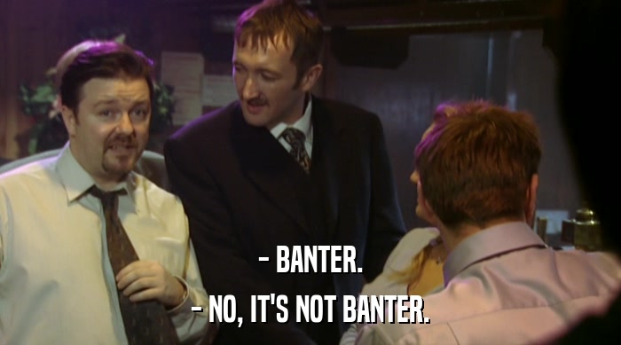 - BANTER.
 - NO, IT'S NOT BANTER. 