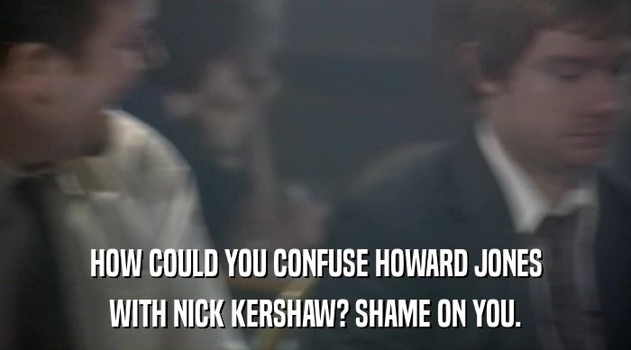 HOW COULD YOU CONFUSE HOWARD JONES WITH NICK KERSHAW? SHAME ON YOU. 
