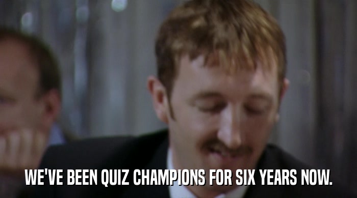 WE'VE BEEN QUIZ CHAMPIONS FOR SIX YEARS NOW.  