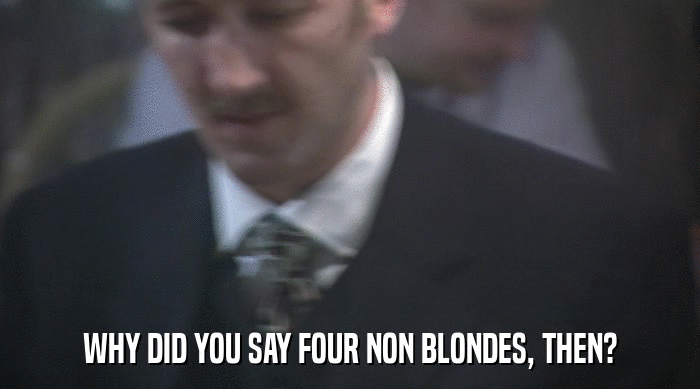 WHY DID YOU SAY FOUR NON BLONDES, THEN?  
