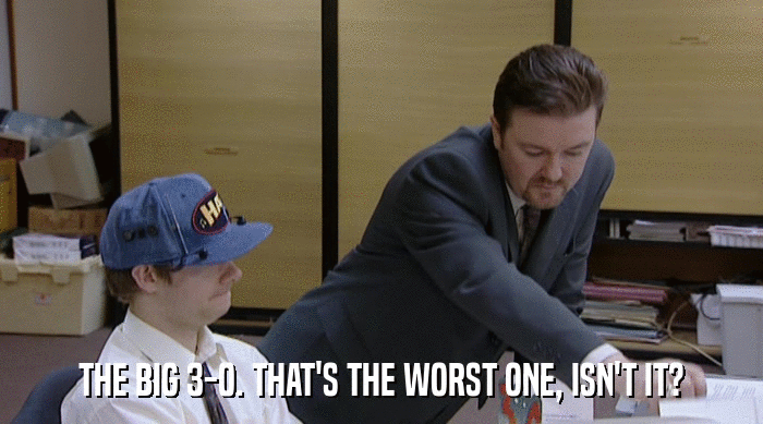 THE BIG 3-0. THAT'S THE WORST ONE, ISN'T IT?  