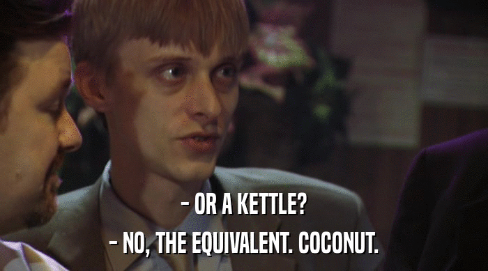 - OR A KETTLE?
 - NO, THE EQUIVALENT. COCONUT. 