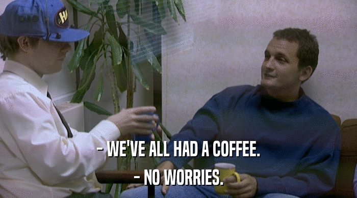 - WE'VE ALL HAD A COFFEE.
 - NO WORRIES. 