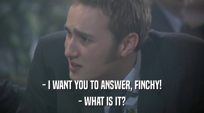 - I WANT YOU TO ANSWER, FINCHY!
 - WHAT IS IT? 