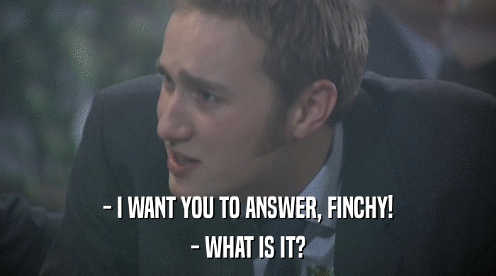 - I WANT YOU TO ANSWER, FINCHY! - WHAT IS IT? 
