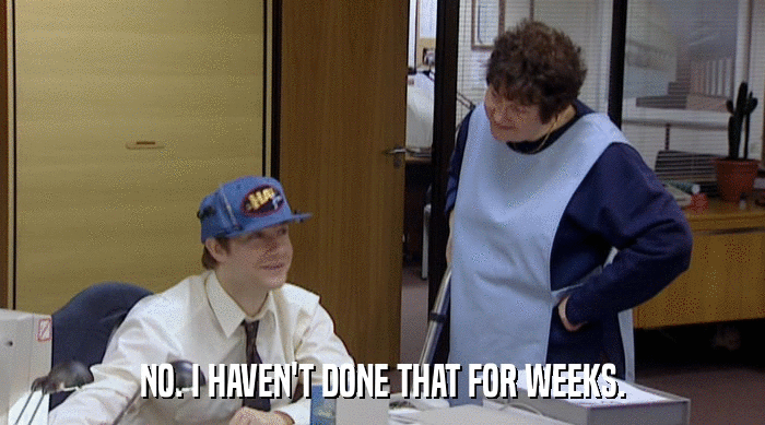 NO. I HAVEN'T DONE THAT FOR WEEKS.  