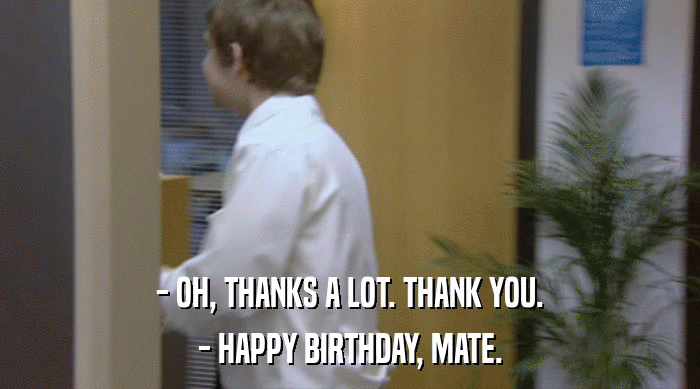 - OH, THANKS A LOT. THANK YOU. - HAPPY BIRTHDAY, MATE. 