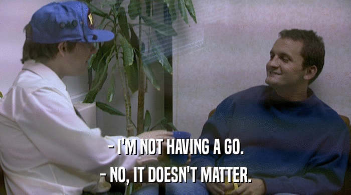 - I'M NOT HAVING A GO. - NO, IT DOESN'T MATTER. 