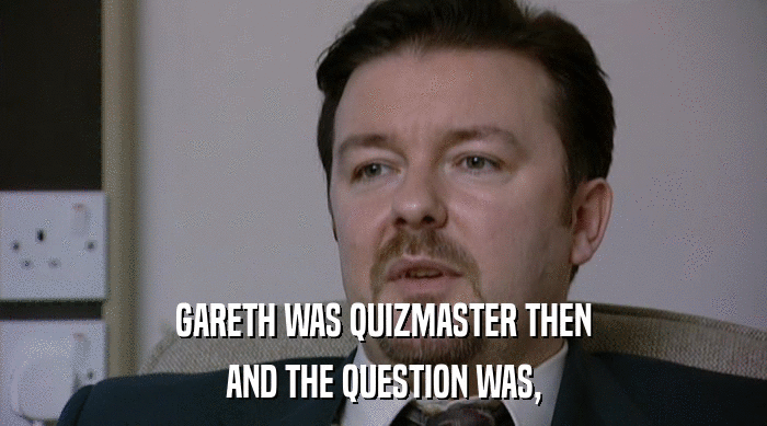 GARETH WAS QUIZMASTER THEN AND THE QUESTION WAS, 