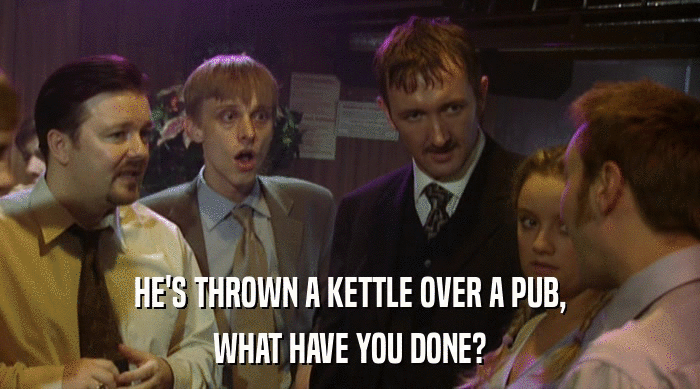 HE'S THROWN A KETTLE OVER A PUB,
 WHAT HAVE YOU DONE? 