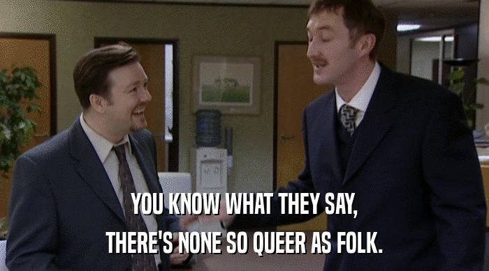 YOU KNOW WHAT THEY SAY, THERE'S NONE SO QUEER AS FOLK. 