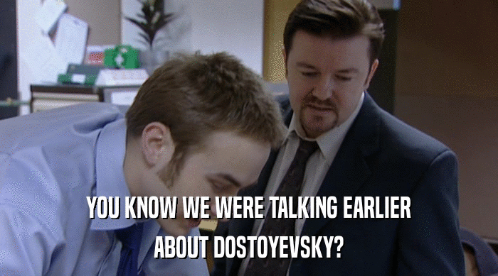 YOU KNOW WE WERE TALKING EARLIER ABOUT DOSTOYEVSKY? 