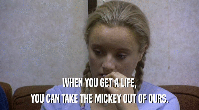 WHEN YOU GET A LIFE, YOU CAN TAKE THE MICKEY OUT OF OURS. 