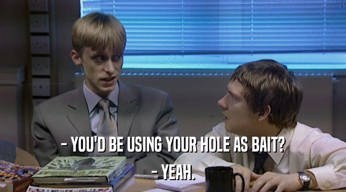 - YOU'D BE USING YOUR HOLE AS BAIT?
 - YEAH. 