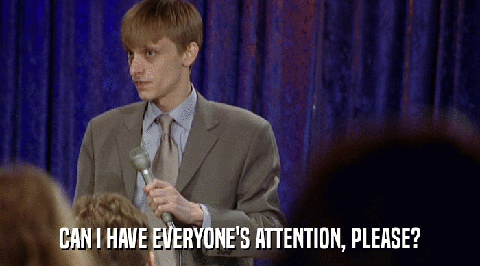 CAN I HAVE EVERYONE'S ATTENTION, PLEASE?  
