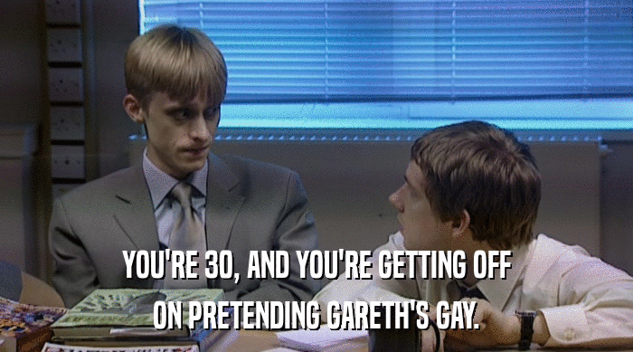 YOU'RE 30, AND YOU'RE GETTING OFF
 ON PRETENDING GARETH'S GAY. 