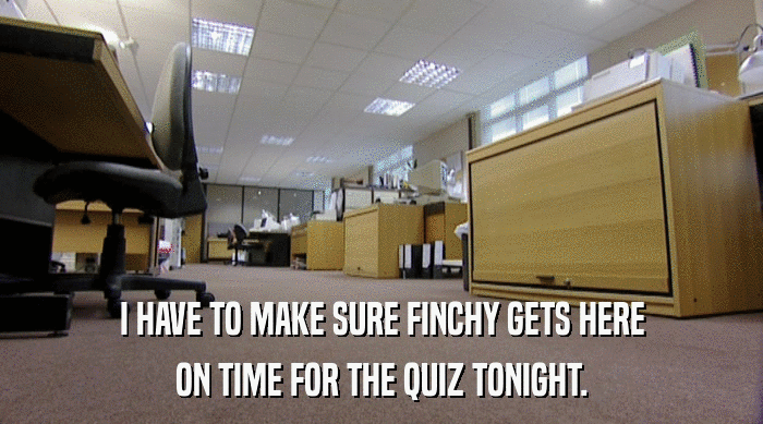 I HAVE TO MAKE SURE FINCHY GETS HERE ON TIME FOR THE QUIZ TONIGHT. 