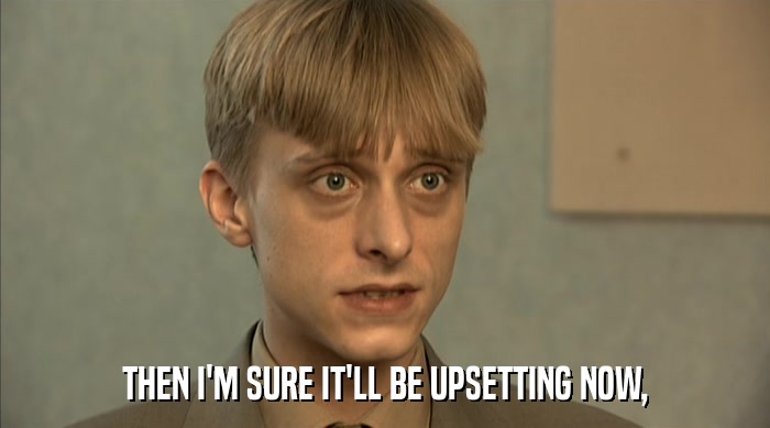 THEN I'M SURE IT'LL BE UPSETTING NOW,  