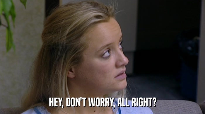 HEY, DON'T WORRY, ALL RIGHT?  
