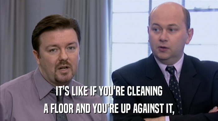 IT'S LIKE IF YOU'RE CLEANING A FLOOR AND YOU'RE UP AGAINST IT, 